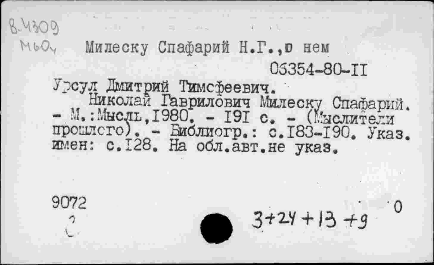 ﻿Милеску Спафарий Н.Г.эо нем 05354-80-11 Урсул Дмитрий Тимофеевич.
Николаи Гаврилович Милеску Спафарий. - М»:Мысль,1980, - 191 с. - (Мыслители прошлого). - Зиблиогр.: с.183-190. Указ, имен: с.128. На обл.авт.не указ.
9072 о